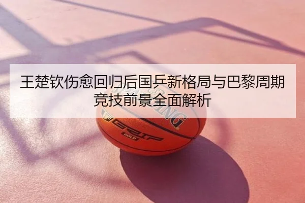 王楚钦伤愈回归后国乒新格局与巴黎周期竞技前景全面解析