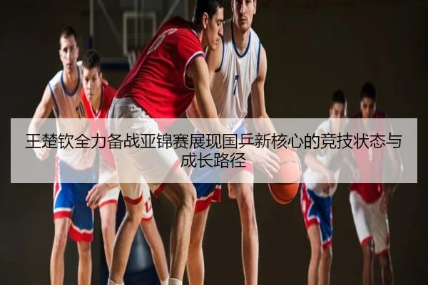 王楚钦全力备战亚锦赛展现国乒新核心的竞技状态与成长路径